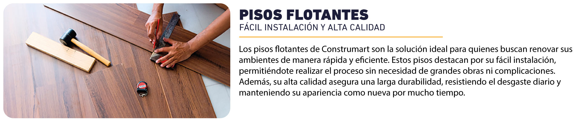 Los pisos flotantes de Construmart son la solución ideal para quienes buscan renovar sus ambientes de manera rápida y eficiente. Estos pisos destacan por su fácil instalación, permitiéndote realizar el proceso sin necesidad de grandes obras ni complicaciones. Además, su alta calidad asegura una larga durabilidad, resistiendo el desgaste diario y manteniendo su apariencia como nueva por mucho tiempo.